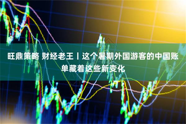 旺鼎策略 财经老王丨这个暑期外国游客的中国账单藏着这些新变化