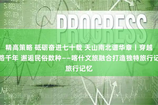 精高策略 砥砺奋进七十载 天山南北谱华章丨穿越丝路千年 邂逅民俗数种——喀什文旅融合打造独特旅行记忆