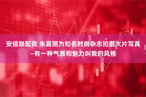 安信融配资 朱晨丽为知名时尚杂志拍摄大片写真—有一种气质和魅力叫我的风格