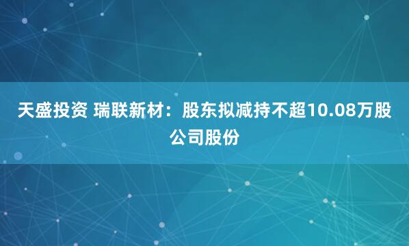 天盛投资 瑞联新材：股东拟减持不超10.08万股公司股份