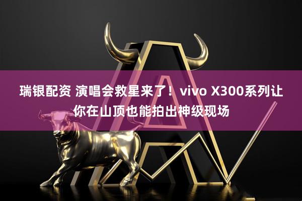 瑞银配资 演唱会救星来了！vivo X300系列让你在山顶也能拍出神级现场