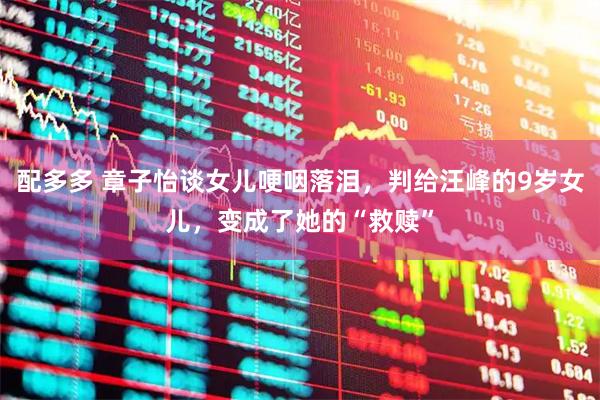 配多多 章子怡谈女儿哽咽落泪，判给汪峰的9岁女儿，变成了她的“救赎”