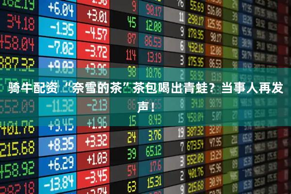 骑牛配资 “奈雪的茶”茶包喝出青蛙？当事人再发声！