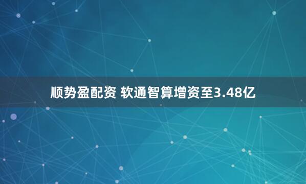 顺势盈配资 软通智算增资至3.48亿