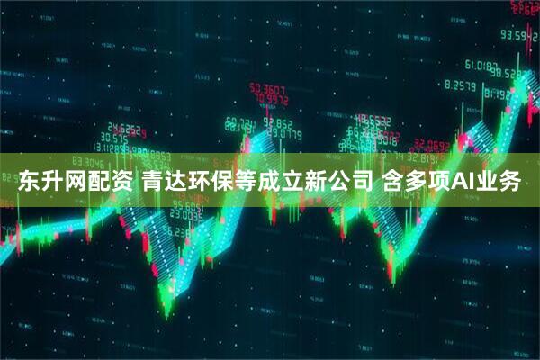 东升网配资 青达环保等成立新公司 含多项AI业务