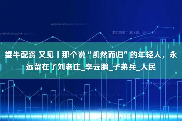 望牛配资 又见丨那个说“凯然而归”的年轻人，永远留在了刘老庄_李云鹏_子弟兵_人民