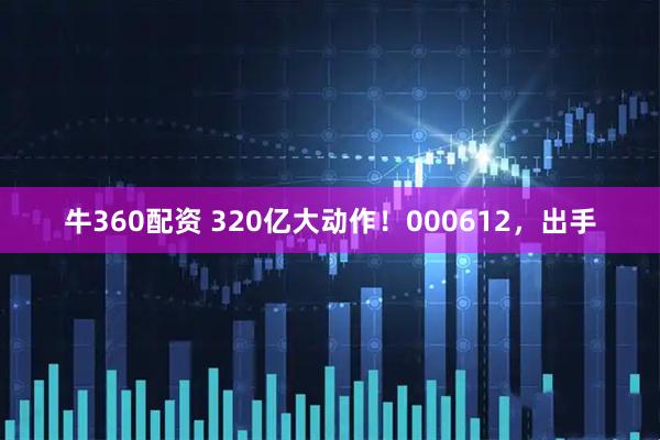 牛360配资 320亿大动作！000612，出手